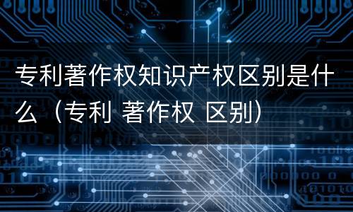 专利著作权知识产权区别是什么（专利 著作权 区别）