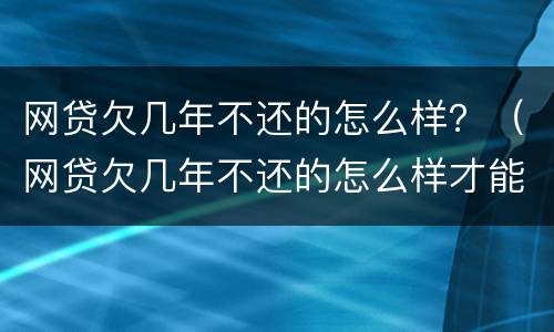 网贷欠几年不还的怎么样？（网贷欠几年不还的怎么样才能还）