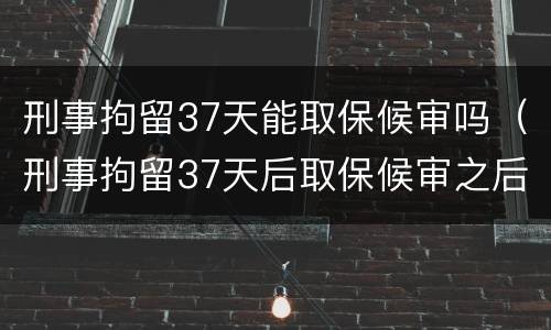 刑事拘留37天能取保候审吗（刑事拘留37天后取保候审之后会怎样）