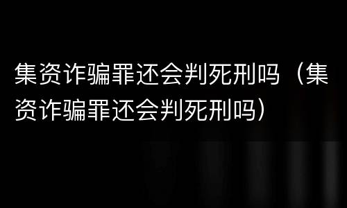 集资诈骗罪还会判死刑吗（集资诈骗罪还会判死刑吗）