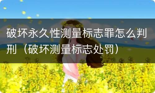 破坏永久性测量标志罪怎么判刑（破坏测量标志处罚）