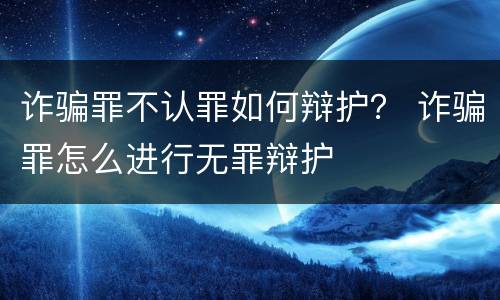 诈骗罪不认罪如何辩护？ 诈骗罪怎么进行无罪辩护
