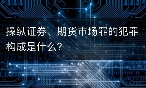 操纵证券、期货市场罪的犯罪构成是什么？