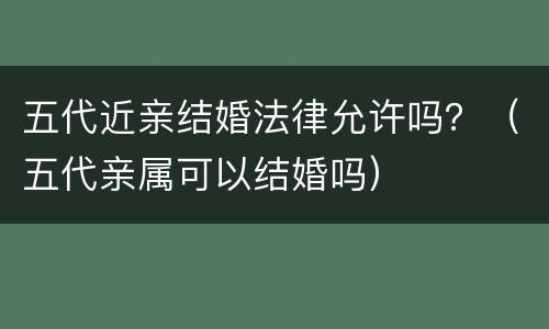 五代近亲结婚法律允许吗？（五代亲属可以结婚吗）