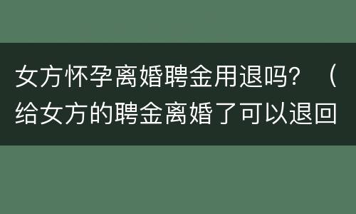 女方怀孕离婚聘金用退吗？（给女方的聘金离婚了可以退回吗）
