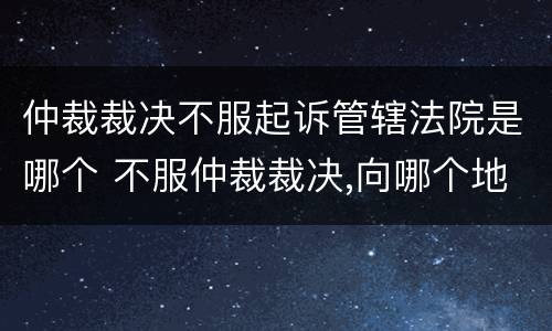 仲裁裁决不服起诉管辖法院是哪个 不服仲裁裁决,向哪个地方所在地法院起诉