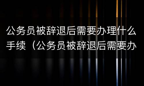 公务员被辞退后需要办理什么手续（公务员被辞退后需要办理什么手续和证件）