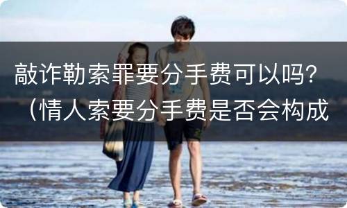 敲诈勒索罪要分手费可以吗？（情人索要分手费是否会构成敲诈勒索罪）