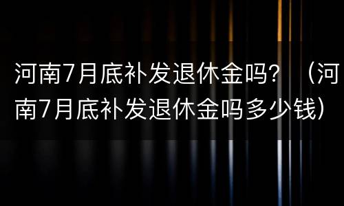 河南7月底补发退休金吗？（河南7月底补发退休金吗多少钱）