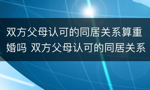 双方父母认可的同居关系算重婚吗 双方父母认可的同居关系算重婚吗怎么办