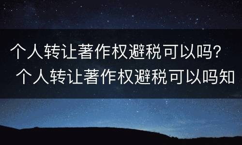 个人转让著作权避税可以吗？ 个人转让著作权避税可以吗知乎