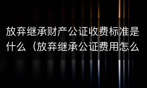放弃继承财产公证收费标准是什么（放弃继承公证费用怎么收取）
