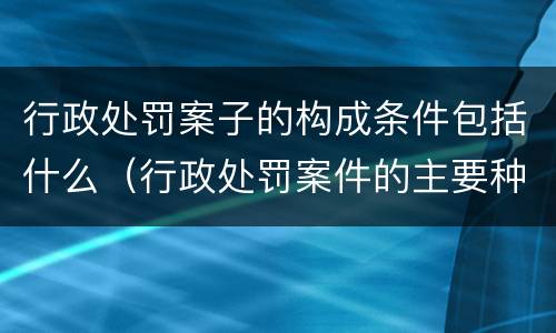 行政处罚案子的构成条件包括什么（行政处罚案件的主要种类）