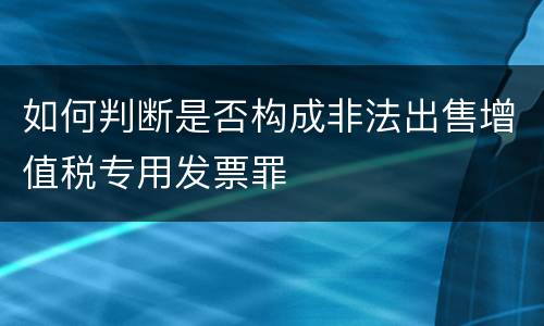 如何判断是否构成非法出售增值税专用发票罪