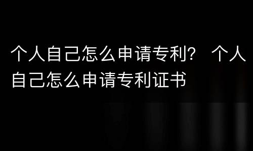 个人自己怎么申请专利？ 个人自己怎么申请专利证书