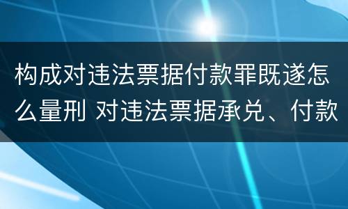 构成对违法票据付款罪既遂怎么量刑 对违法票据承兑、付款、保证罪