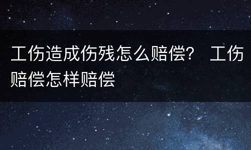 工伤造成伤残怎么赔偿？ 工伤赔偿怎样赔偿