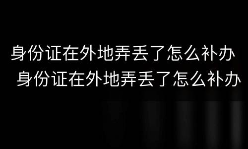 身份证在外地弄丢了怎么补办 身份证在外地弄丢了怎么补办电话卡