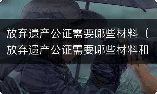 放弃遗产公证需要哪些材料（放弃遗产公证需要哪些材料和手续）