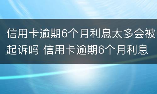 信用卡逾期6个月利息太多会被起诉吗 信用卡逾期6个月利息太多会被起诉吗