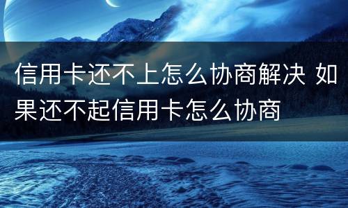 信用卡还不上怎么协商解决 如果还不起信用卡怎么协商