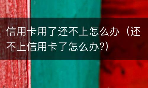 信用卡用了还不上怎么办（还不上信用卡了怎么办?）