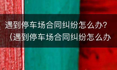 遇到停车场合同纠纷怎么办？（遇到停车场合同纠纷怎么办理）