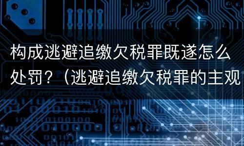 构成逃避追缴欠税罪既遂怎么处罚?（逃避追缴欠税罪的主观方面是故意或者过失）