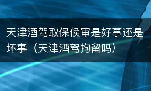 天津酒驾取保候审是好事还是坏事（天津酒驾拘留吗）