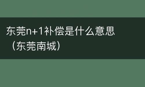 东莞n+1补偿是什么意思（东莞南城）