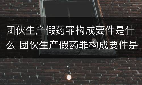 团伙生产假药罪构成要件是什么 团伙生产假药罪构成要件是什么呢