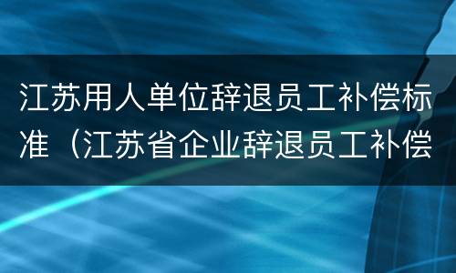 江苏用人单位辞退员工补偿标准（江苏省企业辞退员工补偿标准）