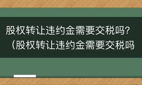 股权转让违约金需要交税吗？（股权转让违约金需要交税吗多少）