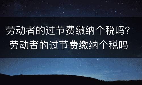 劳动者的过节费缴纳个税吗？ 劳动者的过节费缴纳个税吗