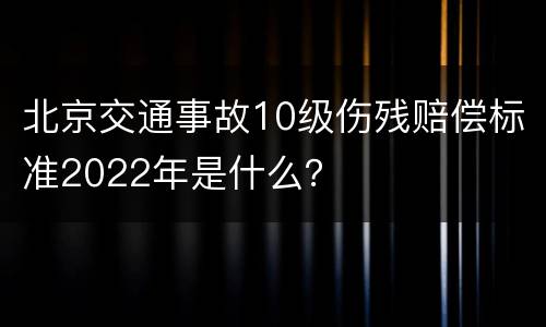 北京交通事故10级伤残赔偿标准2022年是什么？