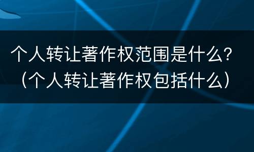 个人转让著作权范围是什么？（个人转让著作权包括什么）