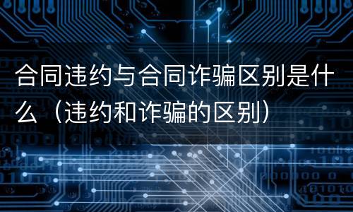 合同违约与合同诈骗区别是什么（违约和诈骗的区别）