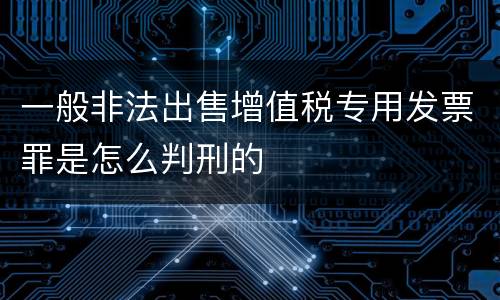 一般非法出售增值税专用发票罪是怎么判刑的