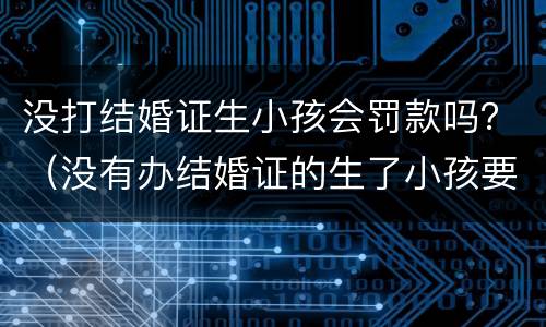 没打结婚证生小孩会罚款吗？（没有办结婚证的生了小孩要被罚款多少）