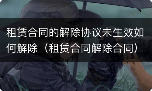 租赁合同的解除协议未生效如何解除（租赁合同解除合同）