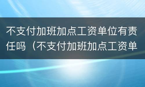 不支付加班加点工资单位有责任吗（不支付加班加点工资单位有责任吗怎么办）