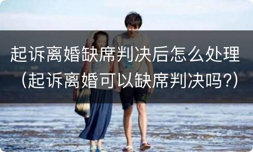 起诉离婚缺席判决后怎么处理（起诉离婚可以缺席判决吗?）