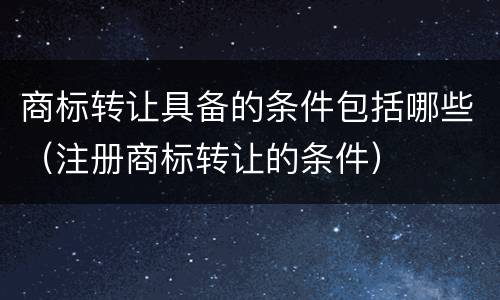 商标转让具备的条件包括哪些（注册商标转让的条件）