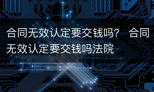 合同无效认定要交钱吗？ 合同无效认定要交钱吗法院