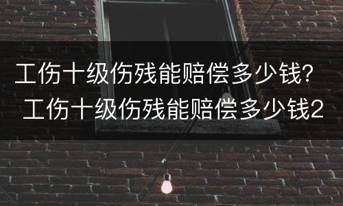 工伤十级伤残能赔偿多少钱？ 工伤十级伤残能赔偿多少钱2020年