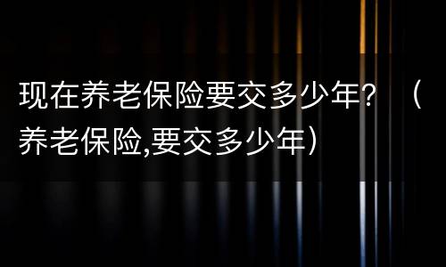 现在养老保险要交多少年？（养老保险,要交多少年）