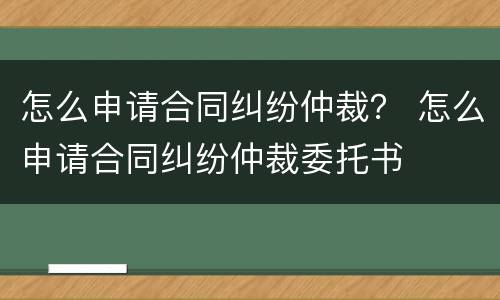 怎么申请合同纠纷仲裁？ 怎么申请合同纠纷仲裁委托书