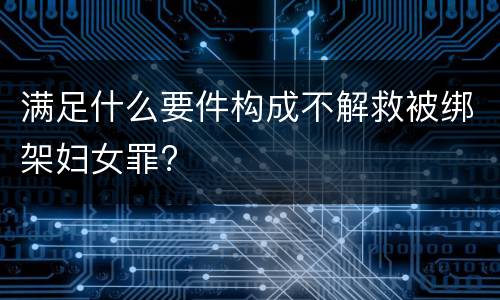 满足什么要件构成不解救被绑架妇女罪?