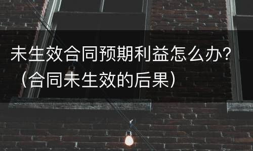 未生效合同预期利益怎么办？（合同未生效的后果）