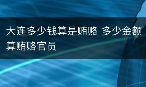 大连多少钱算是贿赂 多少金额算贿赂官员